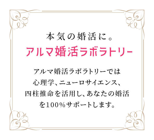 本気の婚活に。アルマ婚活ラボラトリー アルマ婚活ラボラトリーでは心理学、ニューロサイエンス、四柱推命を活用し、あなたの婚活を100%サポートします。