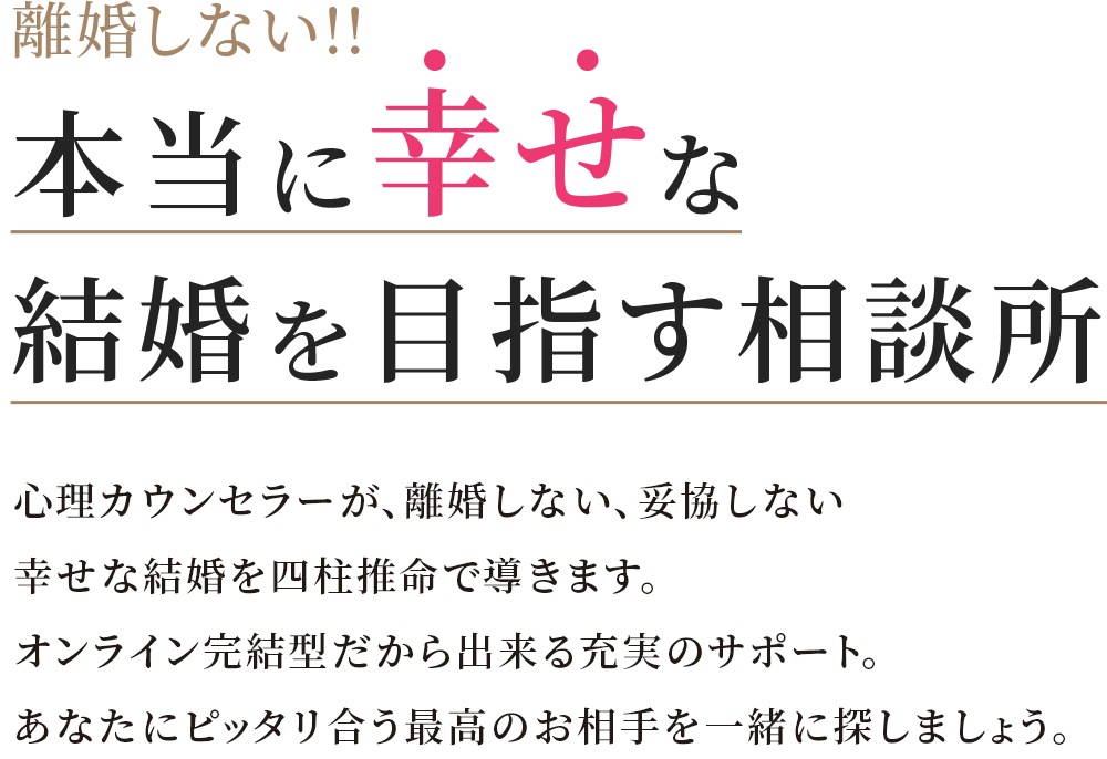 本当に幸せな結婚を目指す相談所 心理カウンセラーが、離婚しない、妥協しない幸せな結婚を四柱推命で導きます。オンライン完結型だから出来る充実のサポート。あなたにピッタリ合う最高のお相手を一緒に探しましょう。